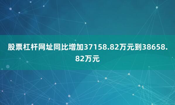 股票杠杆网址同比增加37158.82万元到38658.82万元