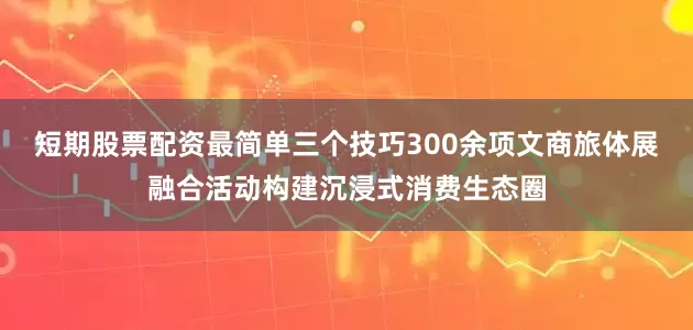 短期股票配资最简单三个技巧300余项文商旅体展融合活动构建沉浸式消费生态圈
