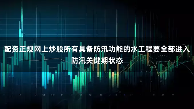 配资正规网上炒股所有具备防汛功能的水工程要全部进入防汛关键期状态