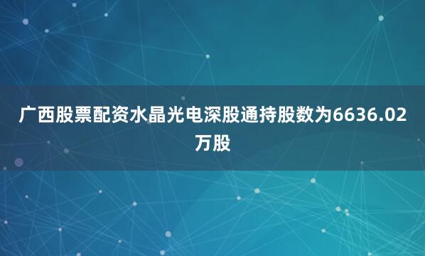 广西股票配资水晶光电深股通持股数为6636.02万股
