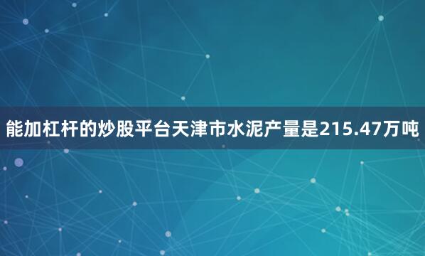 能加杠杆的炒股平台天津市水泥产量是215.47万吨