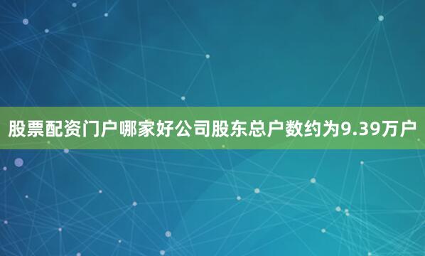 股票配资门户哪家好公司股东总户数约为9.39万户