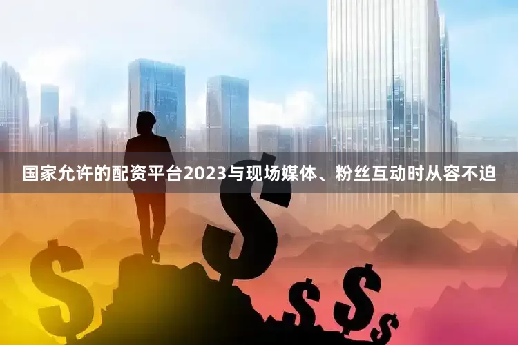 国家允许的配资平台2023与现场媒体、粉丝互动时从容不迫