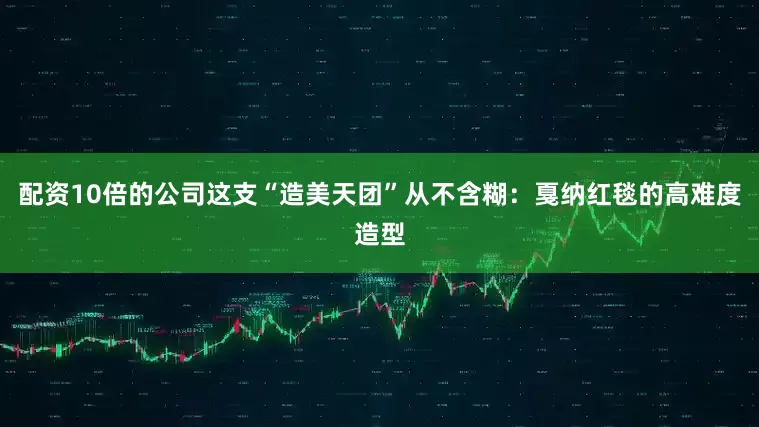 配资10倍的公司这支“造美天团”从不含糊：戛纳红毯的高难度造型