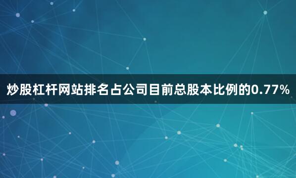 炒股杠杆网站排名占公司目前总股本比例的0.77%