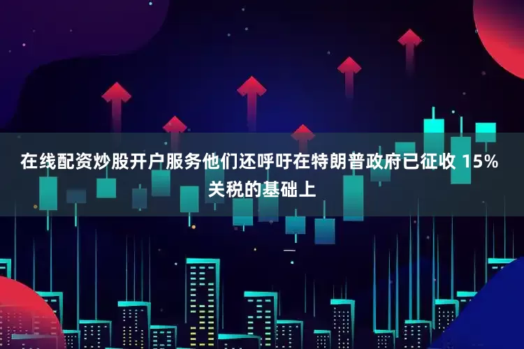 在线配资炒股开户服务他们还呼吁在特朗普政府已征收 15% 关税的基础上